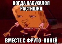 когда набухался растишки вместе с фруто -няней