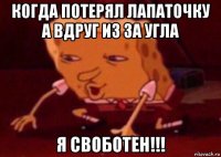 когда потерял лапаточку а вдруг из за угла я своботен!!!