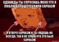 однажды ты спросишь меня,что я люблю больше,тебя или сарказм я отвечу сарказм и ты уйдешь на всегда, так и не узнав,что это был сарказм