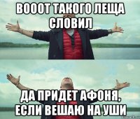 вооот такого леща словил да придет афоня, если вешаю на уши