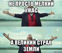 не просто мелкий ужас а великий страх земли