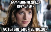 бафаешь медведя кораблём? ах ты больной ублюдок.