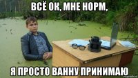 всё ок, мне норм, я просто ванну принимаю