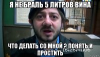 я не браль 5 литров вина что делать со мной ? понять и простить