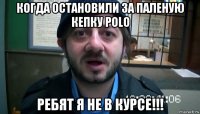 когда остановили за паленую кепку polo ребят я не в курсе!!!