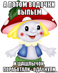 а потом водочки выпьем и шашлычок. поработали - одахнули