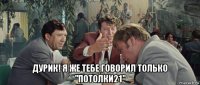  дурик! я же тебе говорил только "потолки21"