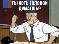 ты хоть головой думаешь? 