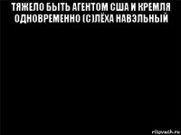 тяжело быть агентом сша и кремля одновременно (с)лёха навэльный 