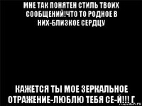 мне так понятен стиль твоих сообщений!что то родное в них-близкое сердцу кажется ты мое зеркальное отражение-люблю тебя се-й!!! г