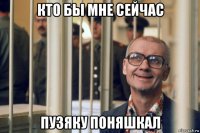 кто бы мне сейчас пузяку поняшкал
