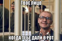 твоё лицо когда тебе дали в рот