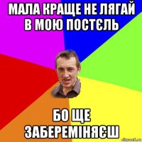 мала краще не лягай в мою постєль бо ще забереміняєш