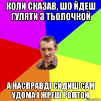 коли сказав, шо йдеш гуляти з тьолочкой а насправді сидиш сам удома і жреш ролтон