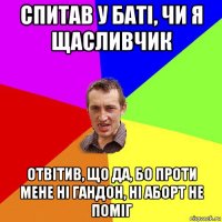 спитав у баті, чи я щасливчик отвітив, що да, бо проти мене ні гандон, ні аборт не поміг