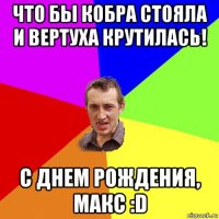 что бы кобра стояла и вертуха крутилась! с днем рождения, макс :d