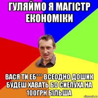 гуляймо я магістр економіки вася ти еб***.всеодно дошик будеш хавать бо сиепуха на 100грн більша