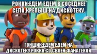 рокки:едем едем в соседнее село.крепыш:на дискотеку. гонщик:едем едем на дискотеку.рокки:со своей фанатекой
