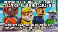 эй крепыш а ну дай 100 рублей дай а то ударю или шаверму подведу тебя эй ты вчера обидел дубиной скай гончик а ну я тебя сейчас райдера позову чтобы шашлык из тебя сделал