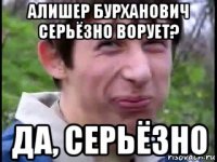 алишер бурханович серьёзно ворует? да, серьёзно