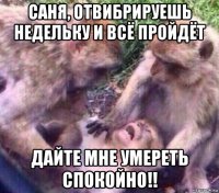 саня, отвибрируешь недельку и всё пройдёт дайте мне умереть спокойно!!