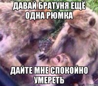 давай братуня ещё одна рюмка дайте мне спокойно умереть