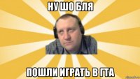 ну шо бля пошли играть в гта