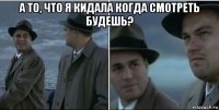 а то, что я кидала когда смотреть будешь? 