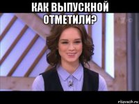 как выпускной отметили? 