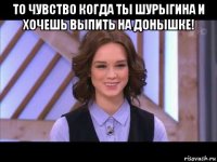 то чувство когда ты шурыгина и хочешь выпить на донышке! 