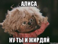 алиса ну ты и жирдяй