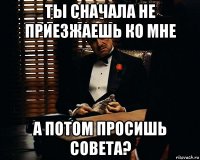 ты сначала не приезжаешь ко мне а потом просишь совета?