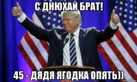с днюхай брат! 45 - дядя ягодка опять))