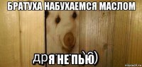 братуха набухаемся маслом я не пью