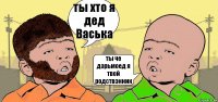 ты хто я дед Васька ты че дарьмоед я твой родствэнник