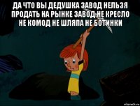 да что вы дедушка завод нельзя продать на рынке завод не кресло не комод не шляпа не ботинки 