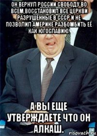 он вернул россии свободу во всем,восстановил все церкви разрушенные в ссср и не позволил америке разбомбить её как югославию. а вы еще утверждаете что он алкаш.