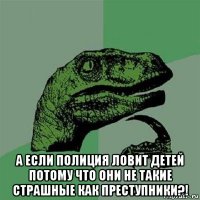  а если полиция ловит детей потому что они не такие страшные как преступники?!