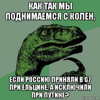 как так мы поднимаемся с колен, если россию приняли в g7 при ельцине, а исключили при путине?