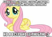 бывает она слишком слабой,слишком безпомощной, слишком пугливой но я всерано ее люблю :з
