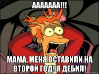 ааааааа!!! мама, меня оставили на второй год! я дебил!