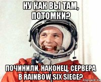 ну как вы там, потомки? починили, наконец, сервера в rainbow six siege?