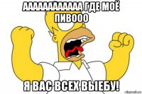 аааааааааааа где моё пивооо я вас всех выебу!