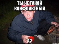 ты че такой конфликтный а?