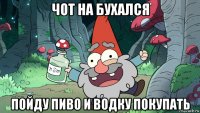 чот на бухался пойду пиво и водку покупать