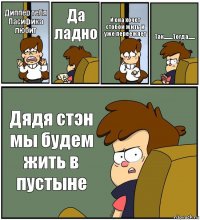 Диппер тебя Пасифика любит Да ладно И она хочет стобой жить и уже переежяет Так........Тогда...... Дядя стэн мы будем жить в пустыне