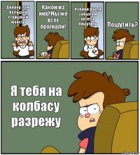 Диппер ,там большой старшный монстр Какой из них?Мы же всех прогнали! Извини Дип ,я забыла и хотела пошутить Пошутить? Я тебя на колбасу разрежу