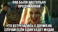 она была настолько продуманной что встречалась с двумя,на случай если один будет мудак