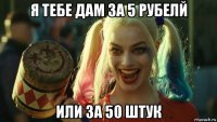 я тебе дам за 5 рубелй или 3а 50 штук