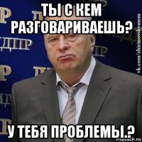 ты с кем разговариваешь? у тебя проблемы.?